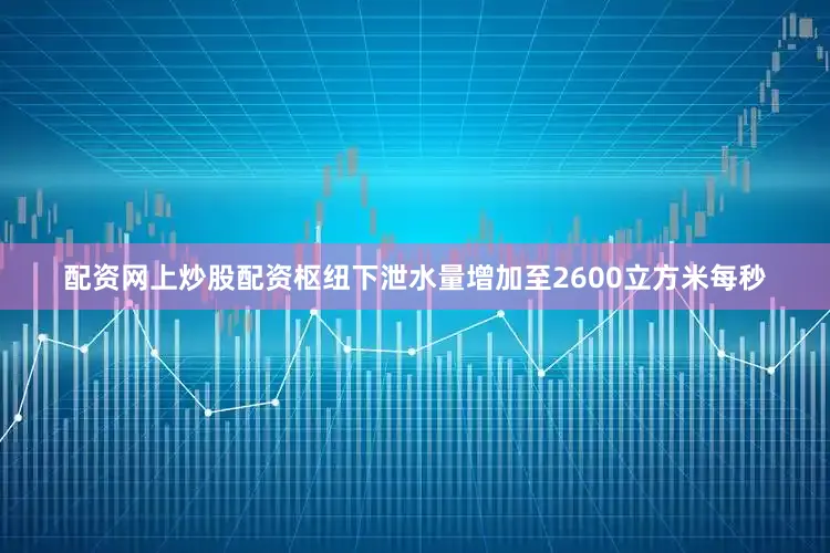 配资网上炒股配资枢纽下泄水量增加至2600立方米每秒