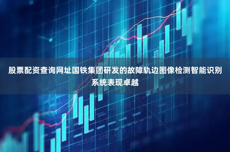 股票配资查询网址国铁集团研发的故障轨边图像检测智能识别系统表现卓越